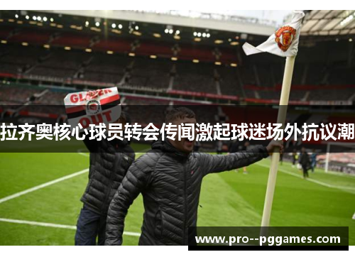 拉齐奥核心球员转会传闻激起球迷场外抗议潮 拉齐奥核心球员转会传闻激起球迷场外抗议潮