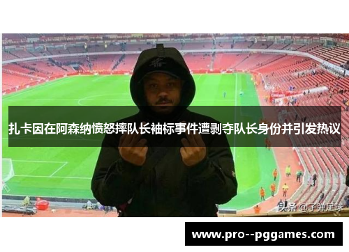 扎卡因在阿森纳愤怒摔队长袖标事件遭剥夺队长身份并引发热议 扎卡因在阿森纳愤怒摔队长袖标事件遭剥夺队长身份并引发热议