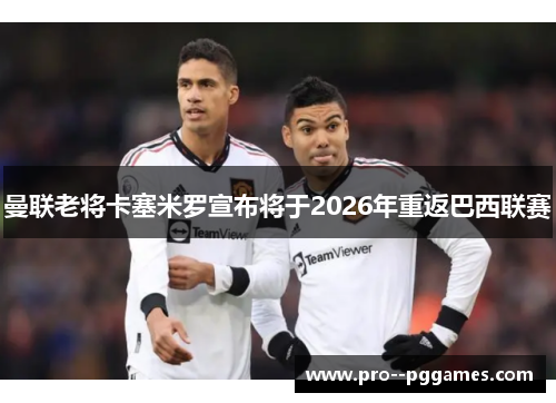 曼联老将卡塞米罗宣布将于2026年重返巴西联赛