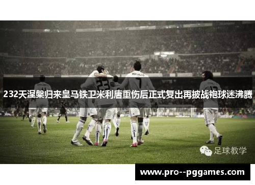 232天涅槃归来皇马铁卫米利唐重伤后正式复出再披战袍球迷沸腾 232天涅槃归来皇马铁卫米利唐重伤后正式复出再披战袍球迷沸腾